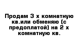 Продам 3-х комнатную кв.или обменяю (с предоплатой) на 2-х комнатную кв.